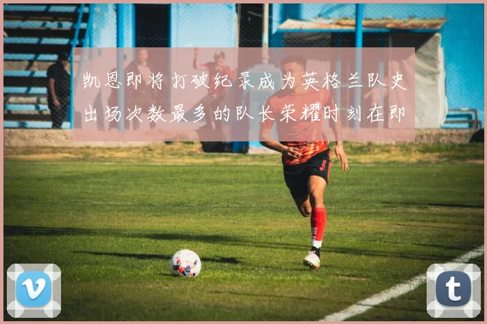 凯恩即将打破纪录成为英格兰队史出场次数最多的队长荣耀时刻在即