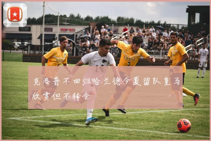 克洛普不回归哈兰德今夏留队皇马欣赏但不转会