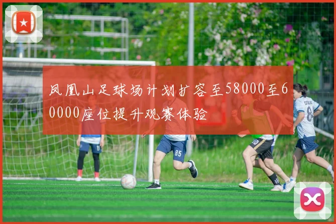 凤凰山足球场计划扩容至58000至60000座位提升观赛体验