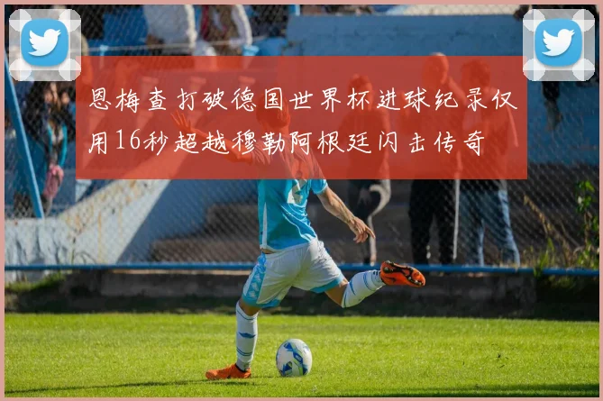 恩梅查打破德国世界杯进球纪录仅用16秒超越穆勒阿根廷闪击传奇