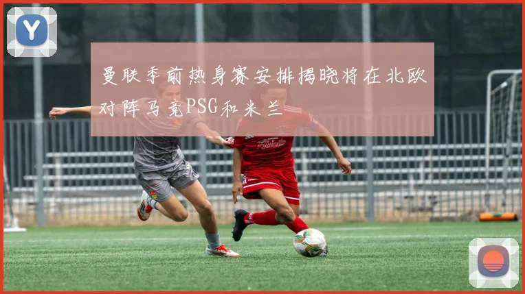 曼联季前热身赛安排揭晓将在北欧对阵马竞PSG和米兰