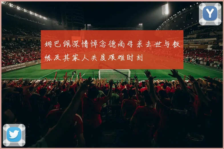 姆巴佩深情悼念德尚母亲去世与教练及其家人共度艰难时刻