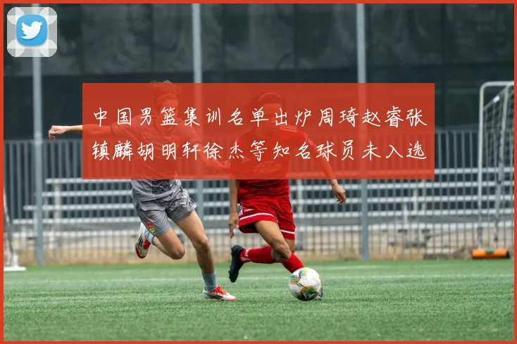 中国男篮集训名单出炉周琦赵睿张镇麟胡明轩徐杰等知名球员未入选