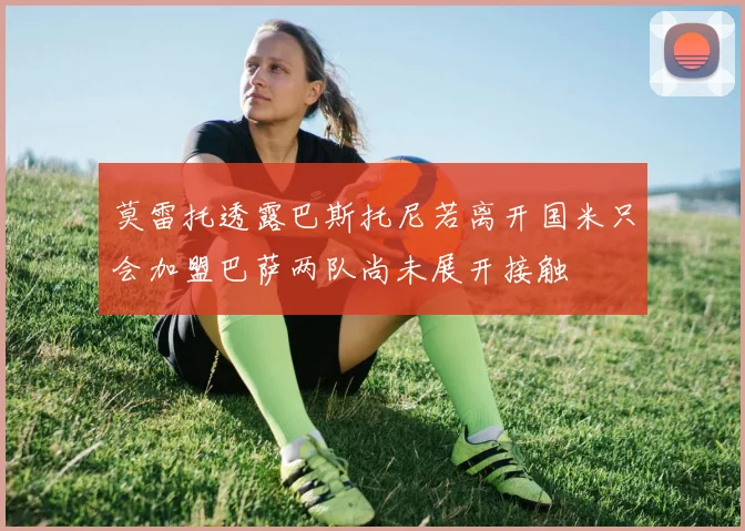 莫雷托透露巴斯托尼若离开国米只会加盟巴萨两队尚未展开接触