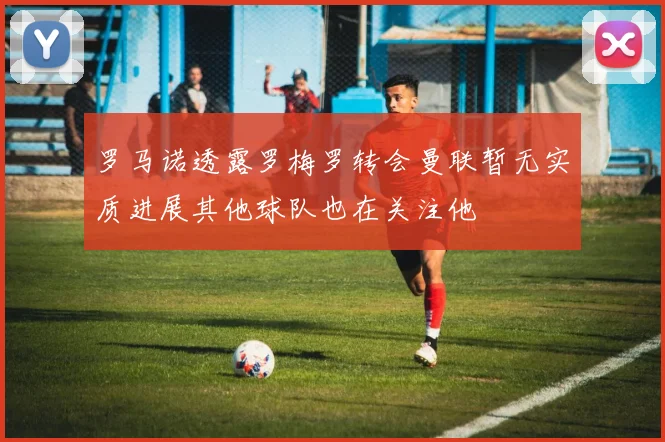 罗马诺透露罗梅罗转会曼联暂无实质进展其他球队也在关注他
