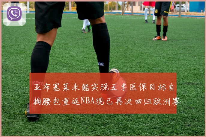 亚布塞莱未能实现五季医保目标自掏腰包重返NBA现已再次回归欧洲赛场