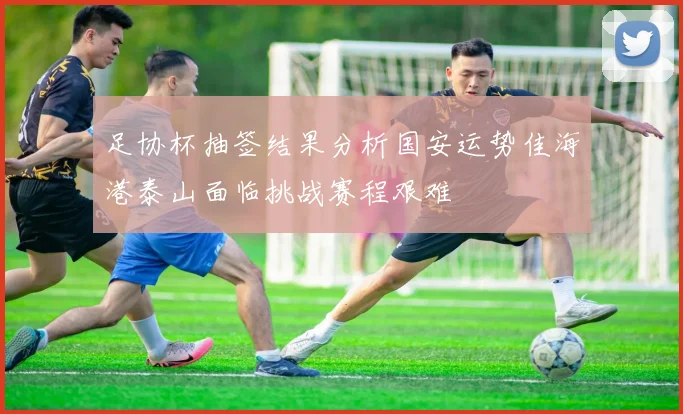 足协杯抽签结果分析国安运势佳海港泰山面临挑战赛程艰难