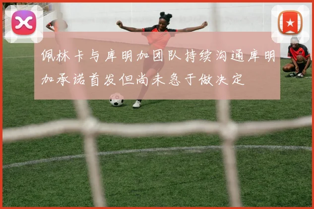 佩林卡与库明加团队持续沟通库明加承诺首发但尚未急于做决定