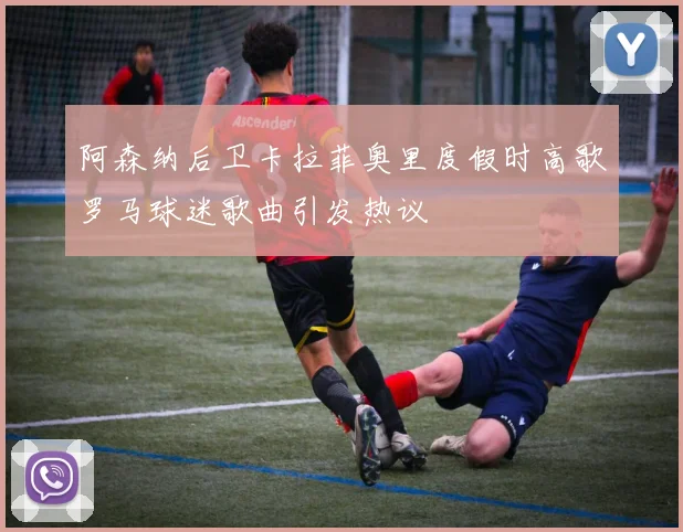 阿森纳后卫卡拉菲奥里度假时高歌罗马球迷歌曲引发热议