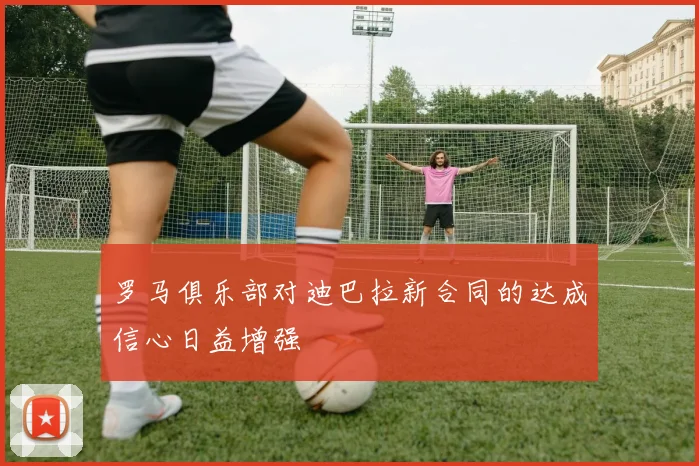 罗马俱乐部对迪巴拉新合同的达成信心日益增强