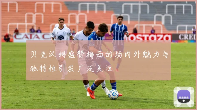 贝克汉姆盛赞梅西的场内外魅力与独特性引发广泛关注
